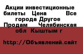 Акции-инвестиционные билеты › Цена ­ 150 - Все города Другое » Продам   . Челябинская обл.,Кыштым г.
